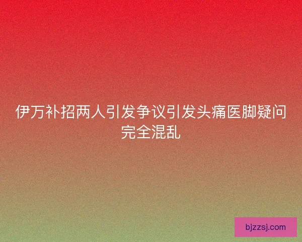 伊万补招两人引发争议引发头痛医脚疑问完全混乱