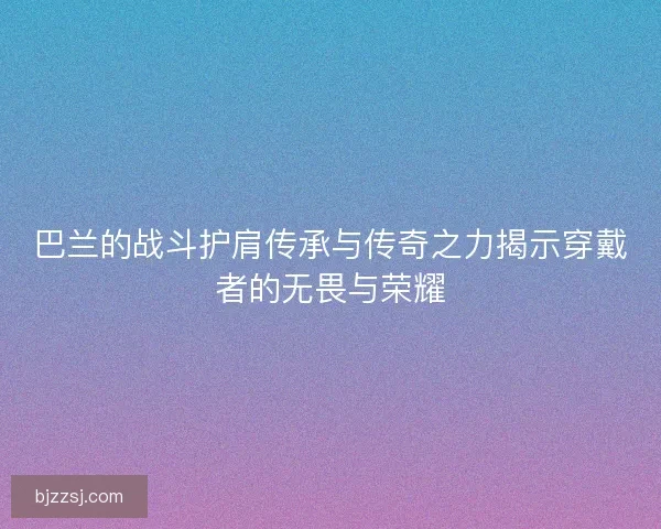 巴兰的战斗护肩传承与传奇之力揭示穿戴者的无畏与荣耀