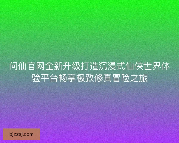 问仙官网全新升级打造沉浸式仙侠世界体验平台畅享极致修真冒险之旅
