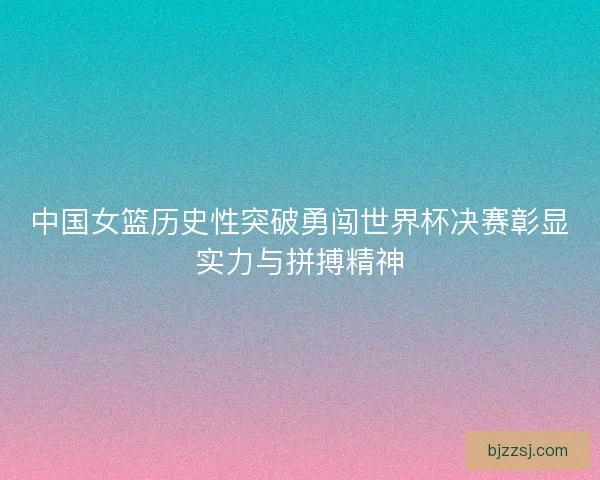 中国女篮历史性突破勇闯世界杯决赛彰显实力与拼搏精神