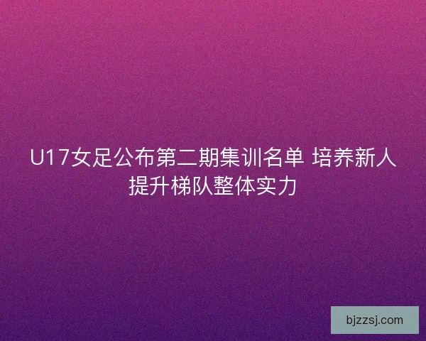 U17女足公布第二期集训名单 培养新人提升梯队整体实力