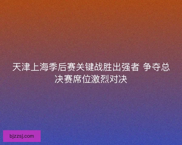 天津上海季后赛关键战胜出强者 争夺总决赛席位激烈对决
