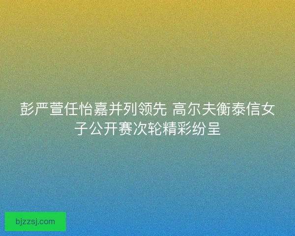 彭严萱任怡嘉并列领先 高尔夫衡泰信女子公开赛次轮精彩纷呈