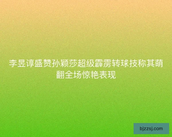 李昱谆盛赞孙颖莎超级霹雳转球技称其萌翻全场惊艳表现