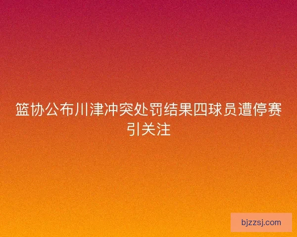篮协公布川津冲突处罚结果四球员遭停赛引关注