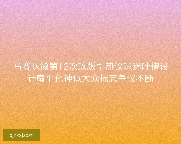 马赛队徽第12次改版引热议球迷吐槽设计扁平化神似大众标志争议不断