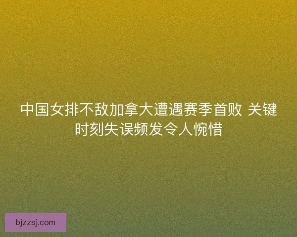 中国女排不敌加拿大遭遇赛季首败 关键时刻失误频发令人惋惜