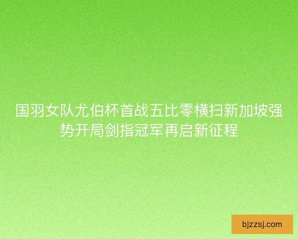 国羽女队尤伯杯首战五比零横扫新加坡强势开局剑指冠军再启新征程