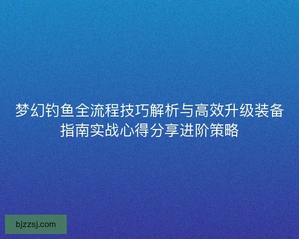 梦幻钓鱼全流程技巧解析与高效升级装备指南实战心得分享进阶策略