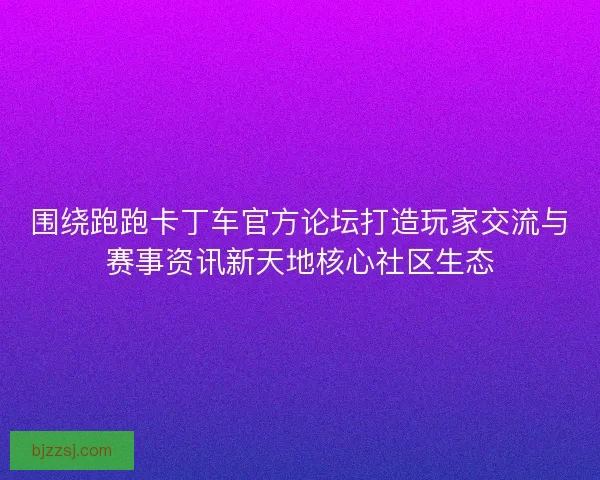 围绕跑跑卡丁车官方论坛打造玩家交流与赛事资讯新天地核心社区生态