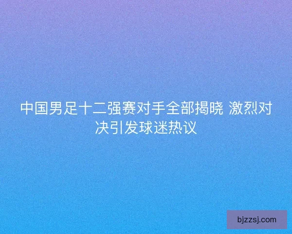 中国男足十二强赛对手全部揭晓 激烈对决引发球迷热议