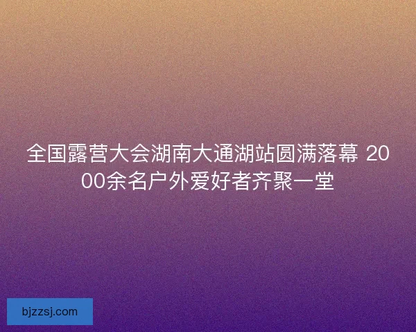 全国露营大会湖南大通湖站圆满落幕 2000余名户外爱好者齐聚一堂