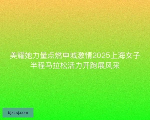美耀她力量点燃申城激情2025上海女子半程马拉松活力开跑展风采