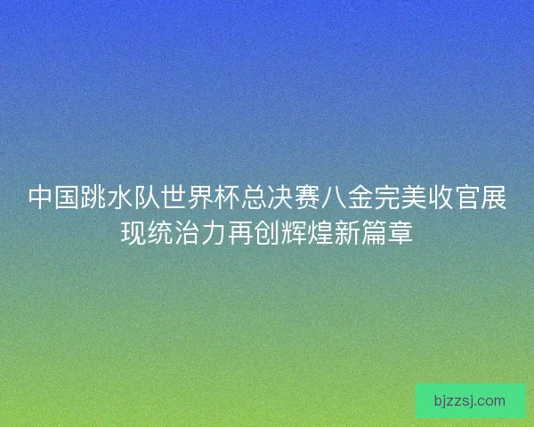 中国跳水队世界杯总决赛八金完美收官展现统治力再创辉煌新篇章