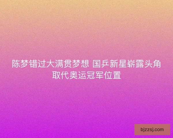陈梦错过大满贯梦想 国乒新星崭露头角取代奥运冠军位置