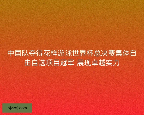 中国队夺得花样游泳世界杯总决赛集体自由自选项目冠军 展现卓越实力