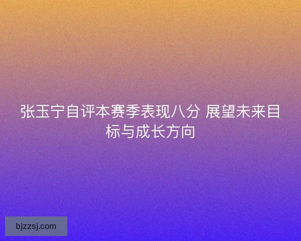 张玉宁自评本赛季表现八分 展望未来目标与成长方向