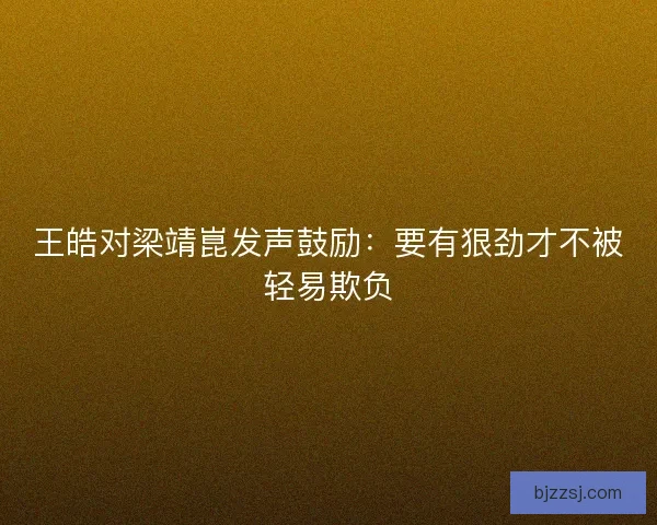 王皓对梁靖崑发声鼓励：要有狠劲才不被轻易欺负