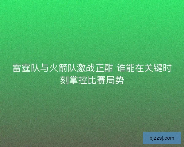 雷霆队与火箭队激战正酣 谁能在关键时刻掌控比赛局势