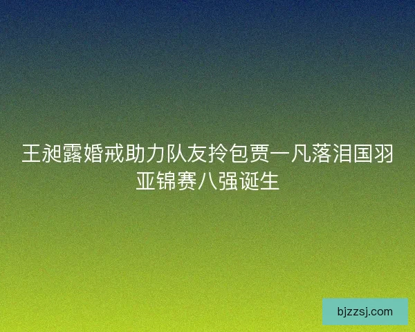 王昶露婚戒助力队友拎包贾一凡落泪国羽亚锦赛八强诞生