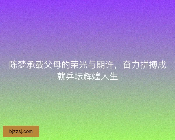 陈梦承载父母的荣光与期许，奋力拼搏成就乒坛辉煌人生