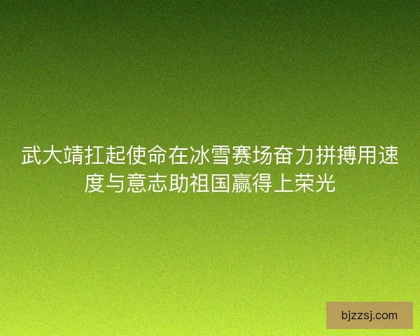 武大靖扛起使命在冰雪赛场奋力拼搏用速度与意志助祖国赢得上荣光