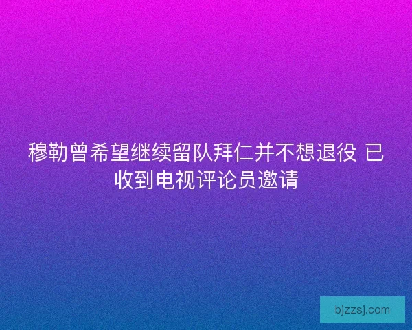 穆勒曾希望继续留队拜仁并不想退役 已收到电视评论员邀请